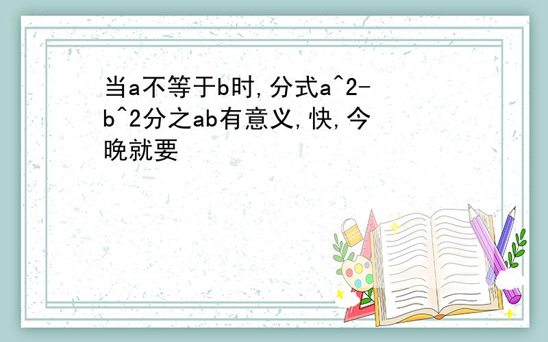 当a不等于b时,分式a^2-b^2分之ab有意义,快,今晚就要