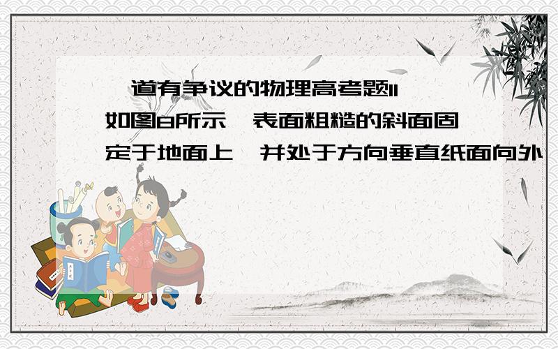 一道有争议的物理高考题11、如图8所示,表面粗糙的斜面固定于地面上,并处于方向垂直纸面向外、强度为B的匀强磁场中,质量为m、带电量为+Q的小滑块从斜面顶端由静止下滑.在滑块下滑的过