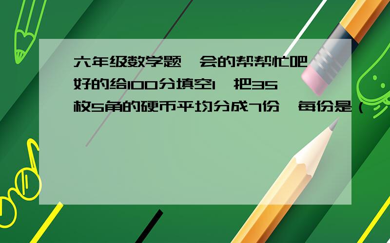 六年级数学题,会的帮帮忙吧,好的给100分填空1、把35枚5角的硬币平均分成7份,每份是（   ）元,每份占总钱数的（    ）2、一件工作两人合作需10小时完成,已知甲单独做要20小时,则乙单独做要