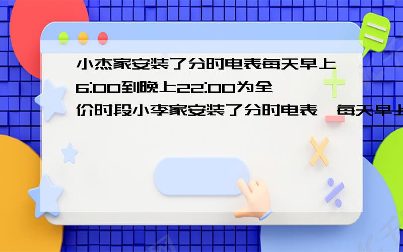 小杰家安装了分时电表每天早上6:00到晚上22:00为全价时段小李家安装了分时电表,每天早上6:00至晚上22:00为全价时段,每度电0.6元,其余时间为半价时段,价格为全价时段的二分之一,已知小李家