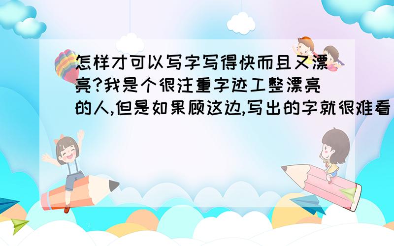 怎样才可以写字写得快而且又漂亮?我是个很注重字迹工整漂亮的人,但是如果顾这边,写出的字就很难看了,有什么办法可达到两全其美的吗?