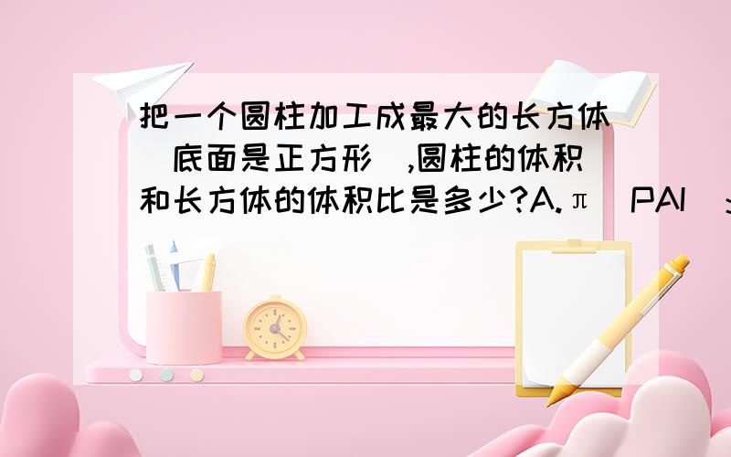 把一个圆柱加工成最大的长方体（底面是正方形）,圆柱的体积和长方体的体积比是多少?A.π（PAI)：1 B.π：2C.4：πD.2:1