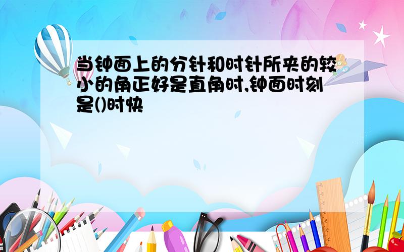 当钟面上的分针和时针所夹的较小的角正好是直角时,钟面时刻是()时快