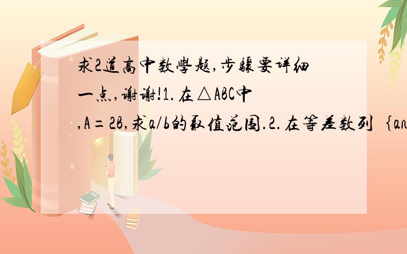 求2道高中数学题,步骤要详细一点,谢谢!1.在△ABC中,A=2B,求a/b的取值范围.2.在等差数列｛an｝中已知d=1/2, a1=-3,Sn=15/2,求an=?第一题的答案为根号2到根号3，我们老师说的，你的是不是错了？