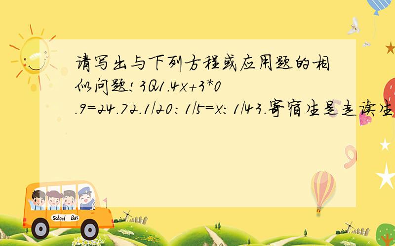 请写出与下列方程或应用题的相似问题!3Q1.4x+3*0.9＝24.72.1/20：1/5＝x：1/43.寄宿生是走读生的4/5,那么寄宿生比走读生少（ ）%.4.一个圆柱的底面半径为2cm,侧面展开后正好是一个正方形,圆柱的高