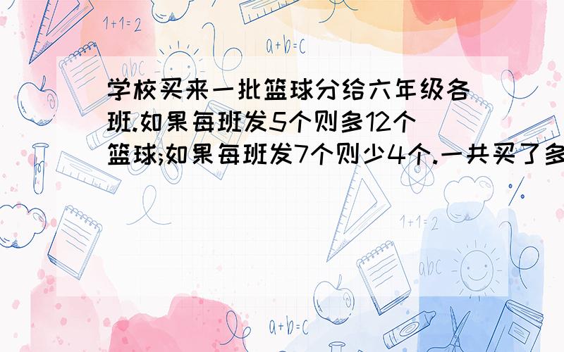 学校买来一批篮球分给六年级各班.如果每班发5个则多12个篮球;如果每班发7个则少4个.一共买了多少篮球?用方程