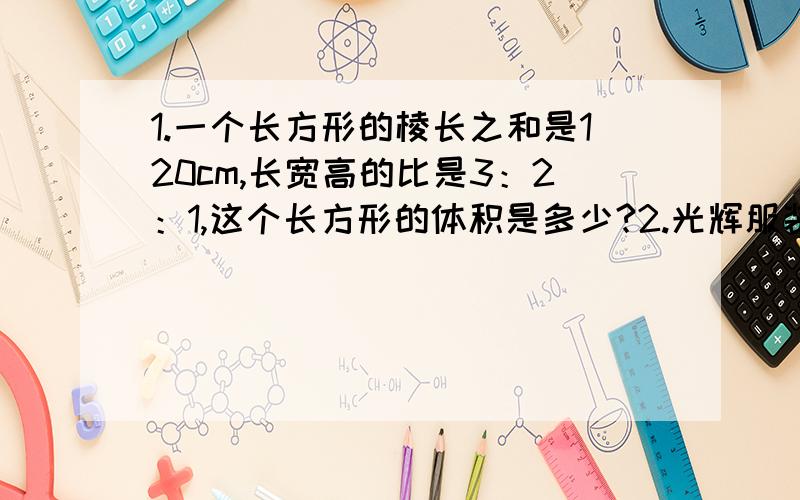 1.一个长方形的棱长之和是120cm,长宽高的比是3：2：1,这个长方形的体积是多少?2.光辉服装厂4天加工服装160套,照这样计算,9天可以加工多少套服装?