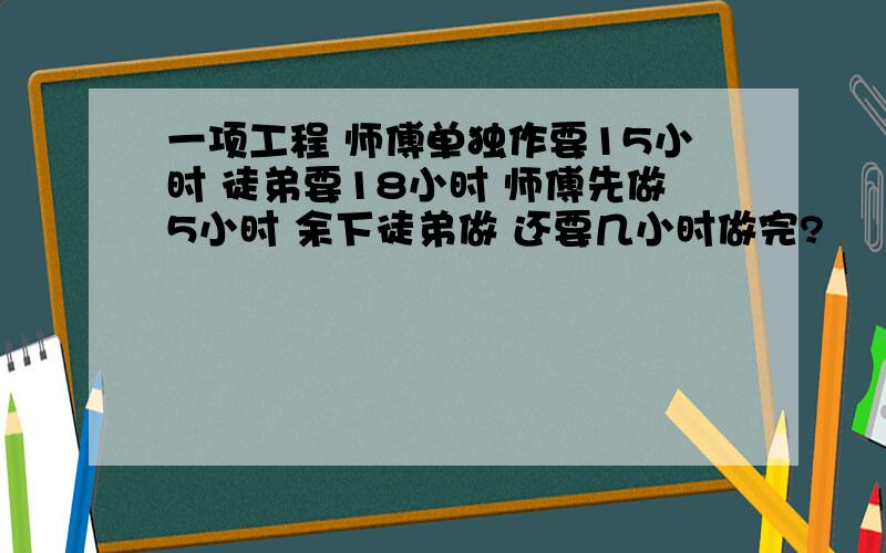 一项工程 师傅单独作要15小时 徒弟要18小时 师傅先做5小时 余下徒弟做 还要几小时做完?