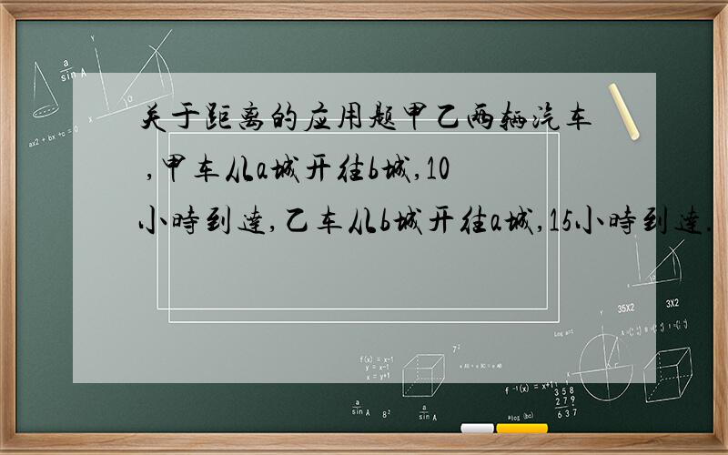 关于距离的应用题甲乙两辆汽车 ,甲车从a城开往b城,10小时到达,乙车从b城开往a城,15小时到达.（1）甲车每小时行两城之间距离的几分之几?3小时呢?（2）乙车每小时行两城之间距离的几分之几