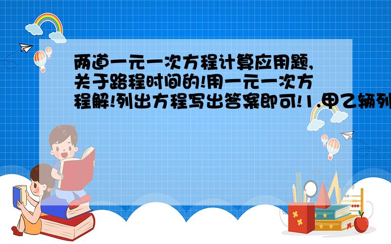 两道一元一次方程计算应用题,关于路程时间的!用一元一次方程解!列出方程写出答案即可!1.甲乙辆列车相向而行,甲车每小时行驶60千米,车身长150米；乙车每小时行驶75千米,车身长120千米.两