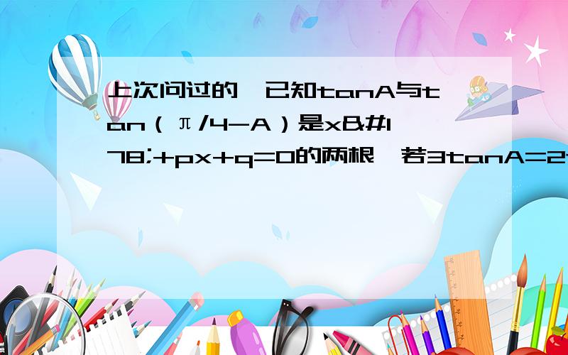 上次问过的,已知tanA与tan（π/4-A）是x²+px+q=0的两根,若3tanA=2tan（π/4-A）,求p,q.上次问过你的，已知tanA与tan（π/4-A）是x²+px+q=0的两根，若3tanA=2tan（π/4-A）,求p，q。 p=-[tanA+tan(π/4-A)]=-5/6，