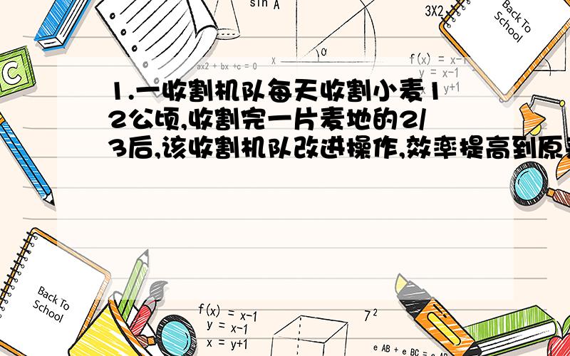 1.一收割机队每天收割小麦12公顷,收割完一片麦地的2/3后,该收割机队改进操作,效率提高到原来的5/4倍,因此比预定时间提早1天完成.问这片麦地有几公顷?2.某商店有两种不同型号的计算器,出