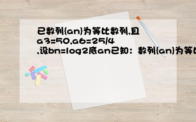 已数列{an}为等比数列,且a3=50,a6=25/4 ,设bn=log2底an已知：数列{an}为等比数列,且a3=50,a6=25/4 ,设bn=log2底an（1）求证：{bn}为等差数列（2）求数列{bn}的前n项和Sn（3)求Sn的最大值（4）求Tn=|b1|+|b2|+…