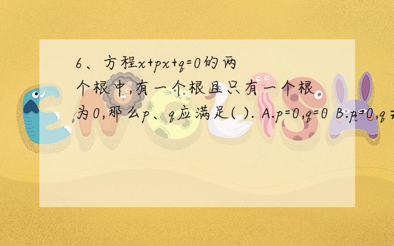 6、方程x+px+q=0的两个根中,有一个根且只有一个根为0,那么p、q应满足( ). A.p=0,q=0 B.p=0,q≠0 C.p≠0,q=0 D.p≠0,q≠0