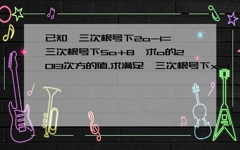 已知  三次根号下2a-1=三次根号下5a+8,求a的2013次方的值.求满足  三次根号下x-1  +1=x的x的值.若实数a,b,c满足√a-199+b.√199-a-b=√3a+5b-2-c+√2a+3b-c,试确定c的值.大家尽量帮下忙啊,能做一题是一题,