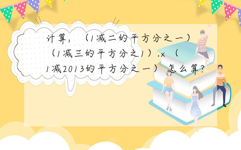 计算：（1减二的平方分之一）（1减三的平方分之1）.×（1减2013的平方分之一） 怎么算?