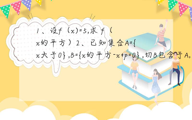 1、设f（x)=5,求 f（x的平方）2、已知集合A={x大于0},B={x的平方-x+p=0},切B包含于A,求实数p的取值范围3、已知函数y=f（x）满足下列两个条件：第一：y=f（x）在实数集R上单调递增 第二：对任意的x