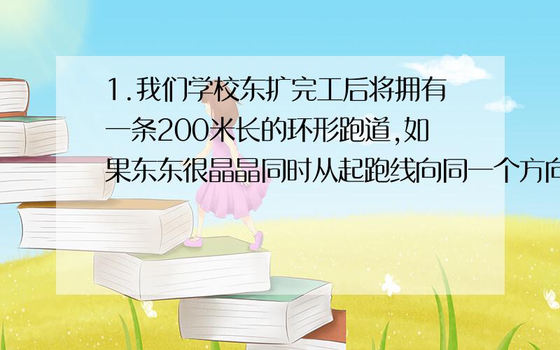 1.我们学校东扩完工后将拥有一条200米长的环形跑道,如果东东很晶晶同时从起跑线向同一个方向跑,东东每秒钟跑6米,晶晶每秒钟跑4米,问：东东第一次追上晶晶时东东和晶晶两人各跑了（）