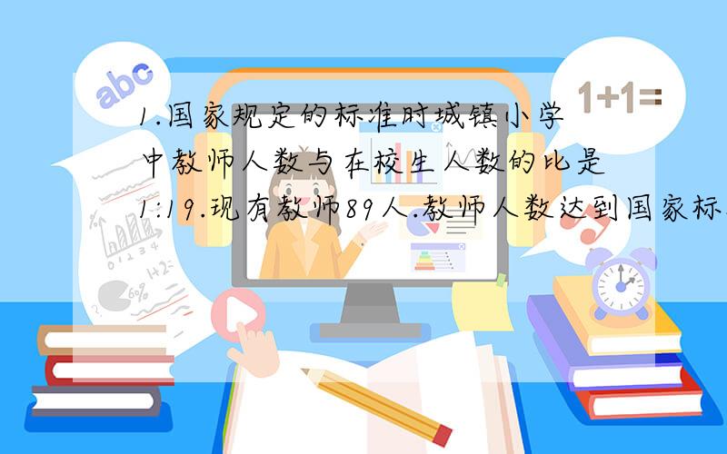 1.国家规定的标准时城镇小学中教师人数与在校生人数的比是1:19.现有教师89人.教师人数达到国家标准了没有?如果没有,还差多少人?（新华小学全校有1755人.）2.小明准备给小华送礼物,这个两