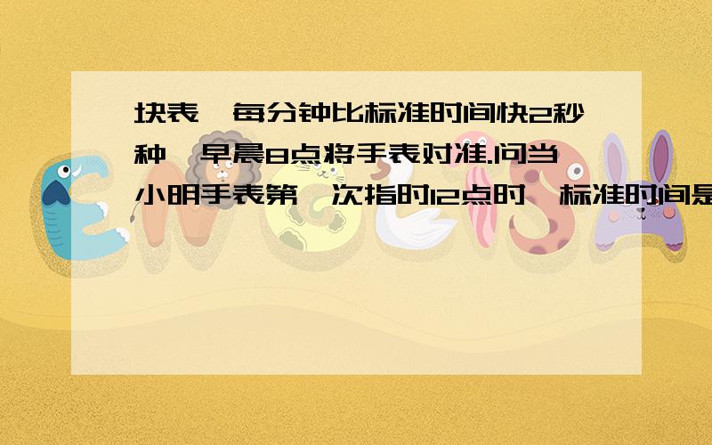 块表,每分钟比标准时间快2秒种,早晨8点将手表对准.问当小明手表第一次指时12点时,标准时间是几点几分