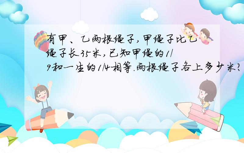 有甲、乙两根绳子,甲绳子比乙绳子长35米,已知甲绳的1/9和一生的1/4相等.两根绳子各上多少米?