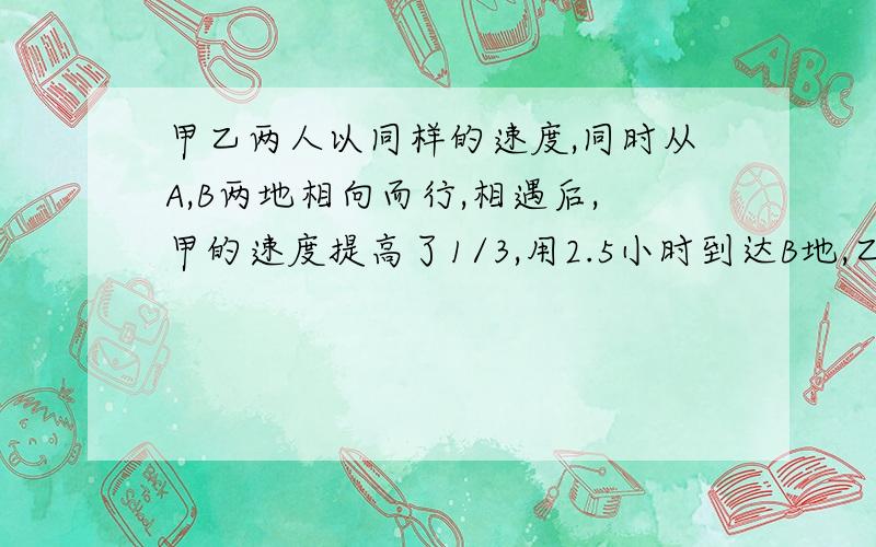 甲乙两人以同样的速度,同时从A,B两地相向而行,相遇后,甲的速度提高了1/3,用2.5小时到达B地,乙的速度减少1/6,在用多少小时可以到达A地?