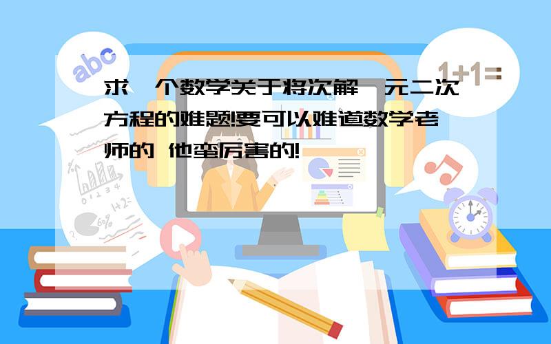 求一个数学关于将次解一元二次方程的难题!要可以难道数学老师的 他蛮厉害的!