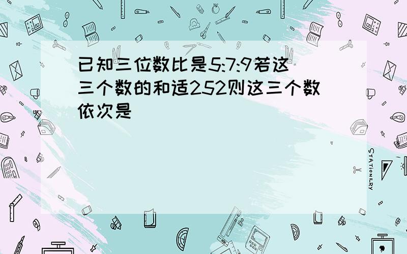 已知三位数比是5:7:9若这三个数的和适252则这三个数依次是