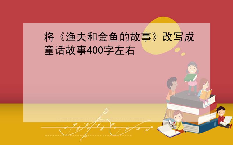 将《渔夫和金鱼的故事》改写成童话故事400字左右