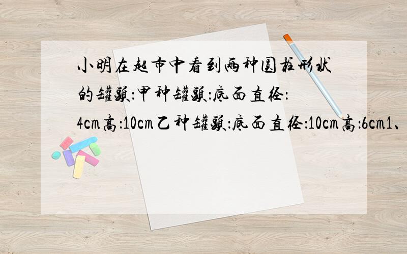 小明在超市中看到两种圆柱形状的罐头：甲种罐头：底面直径：4cm高：10cm乙种罐头：底面直径：10cm高：6cm1、（1）甲种罐头体积的数值与表面积的数值比的比值是（ ）（填写分数）（2）乙