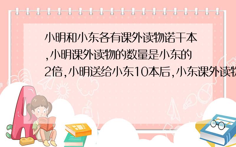 小明和小东各有课外读物诺干本,小明课外读物的数量是小东的2倍,小明送给小东10本后,小东课外读物的数量是小明除余数量的3倍,求小明和小东原来各有课外读物多少本