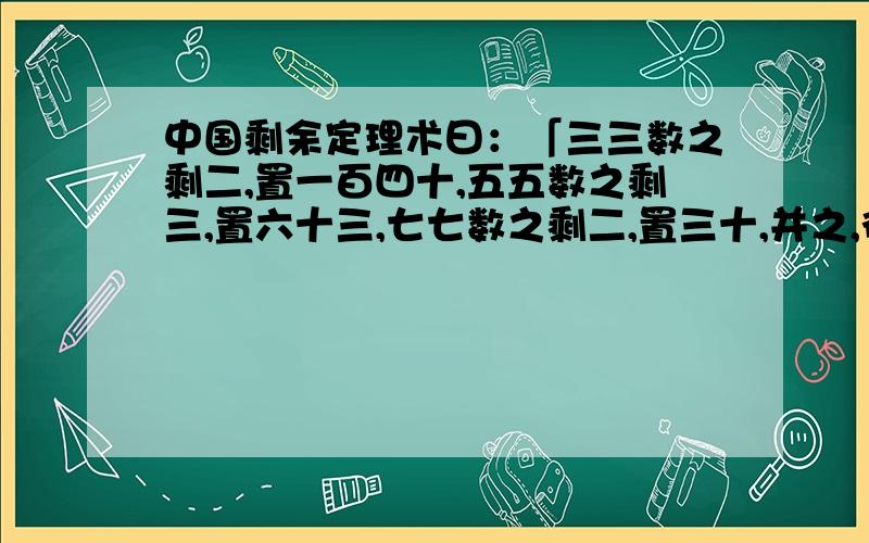 中国剩余定理术曰：「三三数之剩二,置一百四十,五五数之剩三,置六十三,七七数之剩二,置三十,并之,得二百三十三,以二百一十减之,即得.凡三三数之剩一,则置七十,五五数之剩一,则置二十一