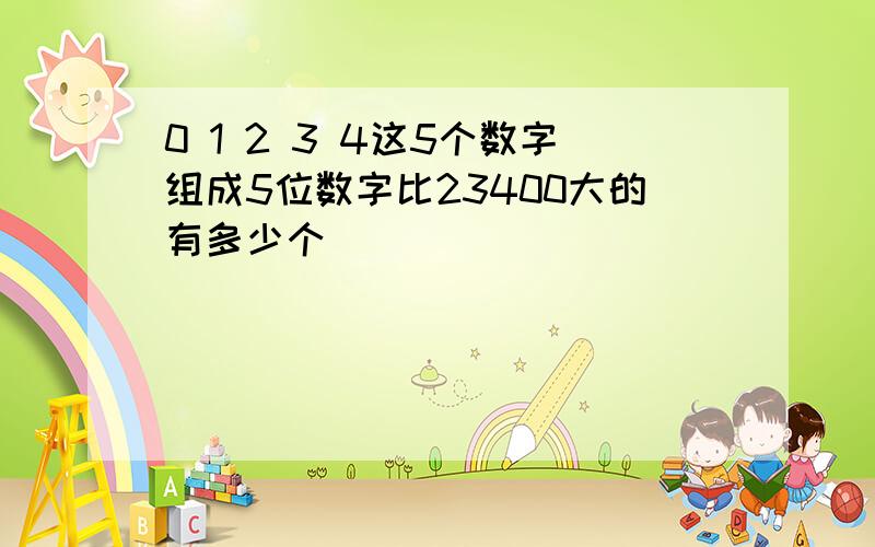 0 1 2 3 4这5个数字组成5位数字比23400大的有多少个