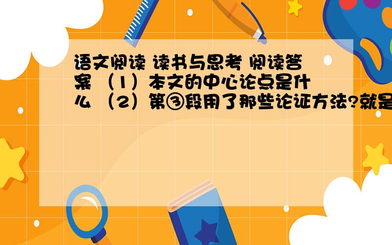 语文阅读 读书与思考 阅读答案 （1）本文的中心论点是什么 （2）第③段用了那些论证方法?就是这篇、回答正确的有悬赏分