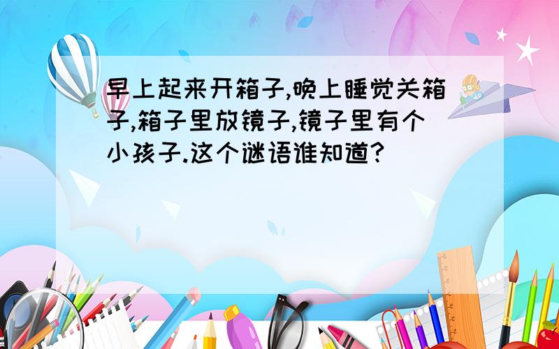 早上起来开箱子,晚上睡觉关箱子,箱子里放镜子,镜子里有个小孩子.这个谜语谁知道?