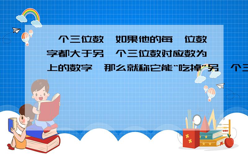 一个三位数,如果他的每一位数字都大于另一个三位数对应数为上的数字,那么就称它能“吃掉”另一个三位数15588383 | 2011-04-22例如：643能吃掉532 391能吃掉200那么能吃掉678的三位数一共有几个?