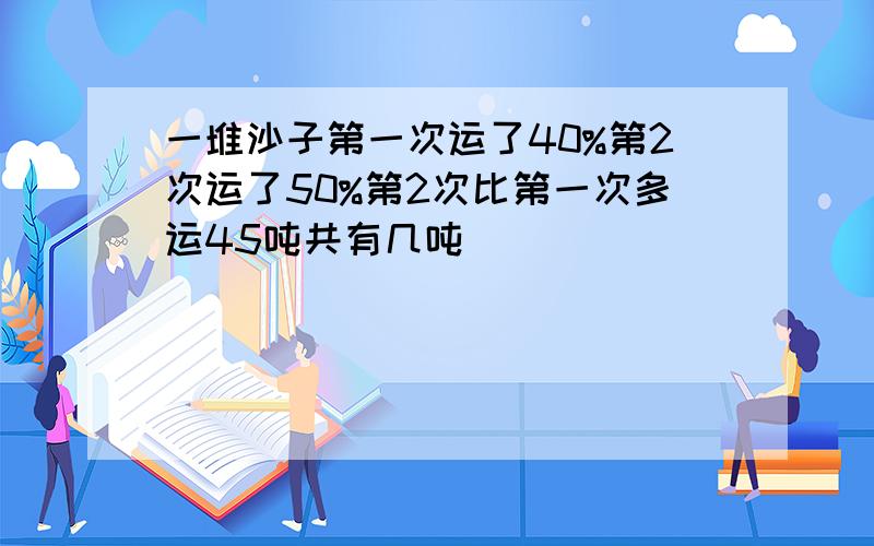 一堆沙子第一次运了40%第2次运了50%第2次比第一次多运45吨共有几吨