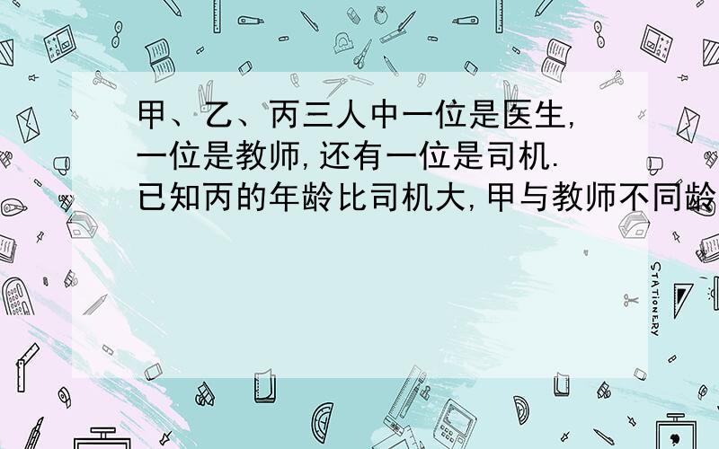 甲、乙、丙三人中一位是医生,一位是教师,还有一位是司机.已知丙的年龄比司机大,甲与教师不同龄,教师比乙年龄小.请根据上述信息判断甲、乙、丙三人的职业.