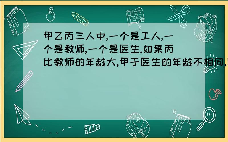 甲乙丙三人中,一个是工人,一个是教师,一个是医生.如果丙比教师的年龄大,甲于医生的年龄不相同,医生的年龄比乙小,那么,甲乙丙的职务分别是什么?