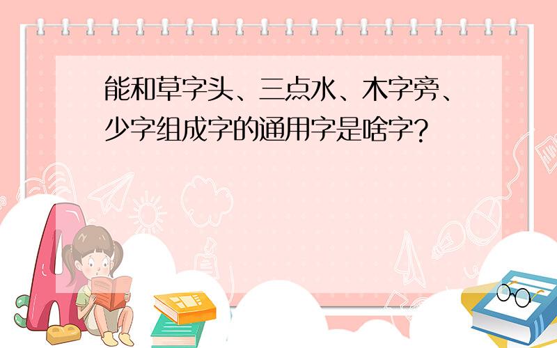 能和草字头、三点水、木字旁、少字组成字的通用字是啥字?