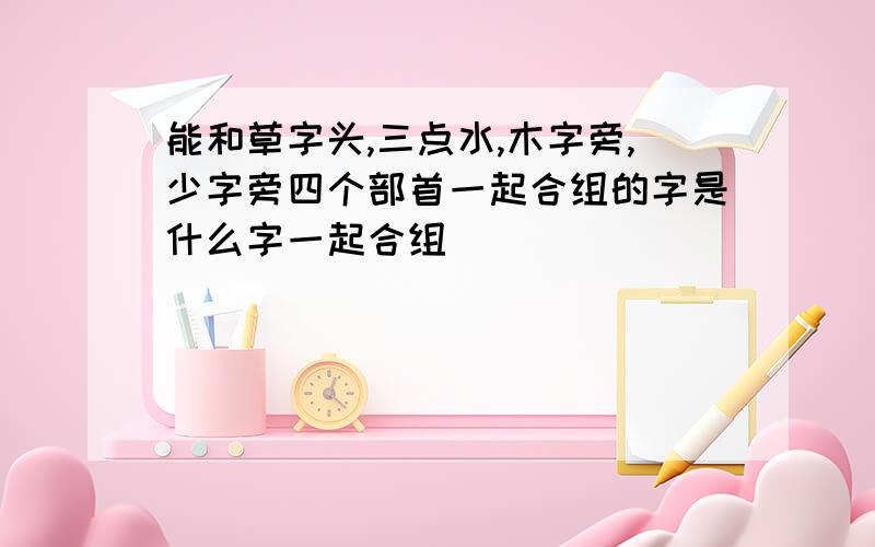 能和草字头,三点水,木字旁,少字旁四个部首一起合组的字是什么字一起合组