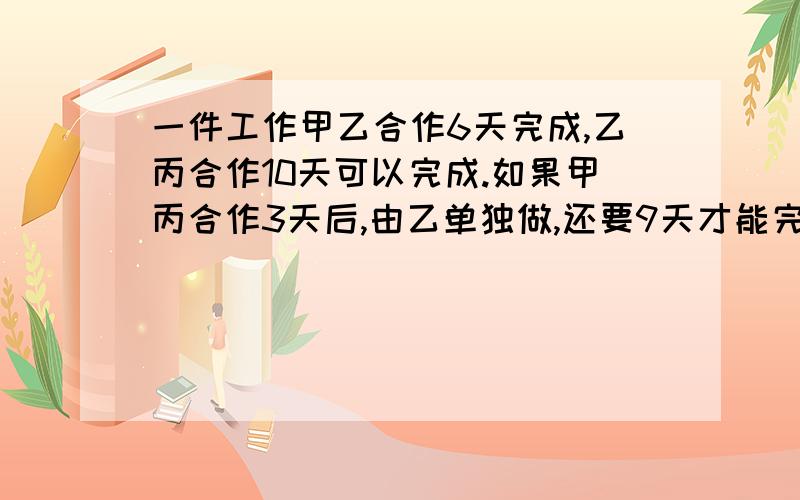 一件工作甲乙合作6天完成,乙丙合作10天可以完成.如果甲丙合作3天后,由乙单独做,还要9天才能完成.如果由3人合作,需几天可以完成?