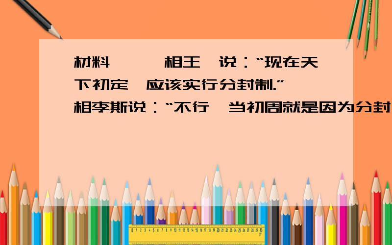 材料一、丞相王绾说：“现在天下初定,应该实行分封制.”丞相李斯说：“不行,当初周就是因为分封,诸侯的权力太大,造成长年战争的局面,现在应该实行郡县制.“他们都说自己的建议好,向