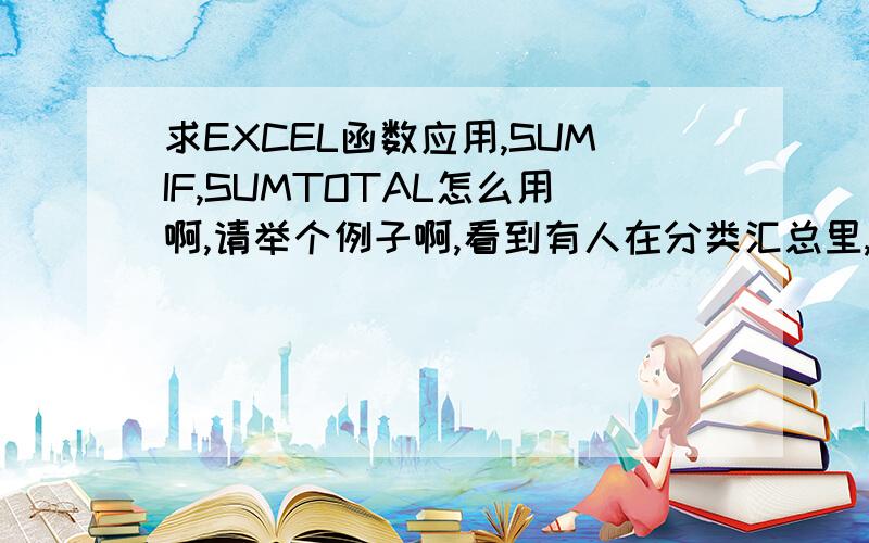 求EXCEL函数应用,SUMIF,SUMTOTAL怎么用啊,请举个例子啊,看到有人在分类汇总里,求和用到SUMTOTAL函数,直接用求和不就可以了吗?还有那个条件求和SUMIF函数该怎么用啊,最好能举了例子啊,