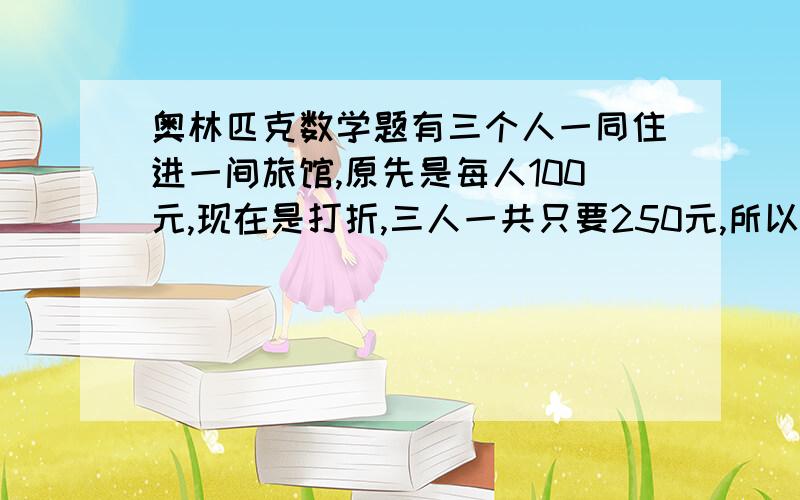 奥林匹克数学题有三个人一同住进一间旅馆,原先是每人100元,现在是打折,三人一共只要250元,所以旅馆退了50元让服务员退还给三人,服务员觉得50元三人不好分,自己吞了20元,分给每人10元,现在