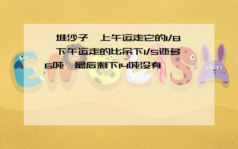 一堆沙子,上午运走它的1/8,下午运走的比余下1/5还多6吨,最后剩下14吨没有