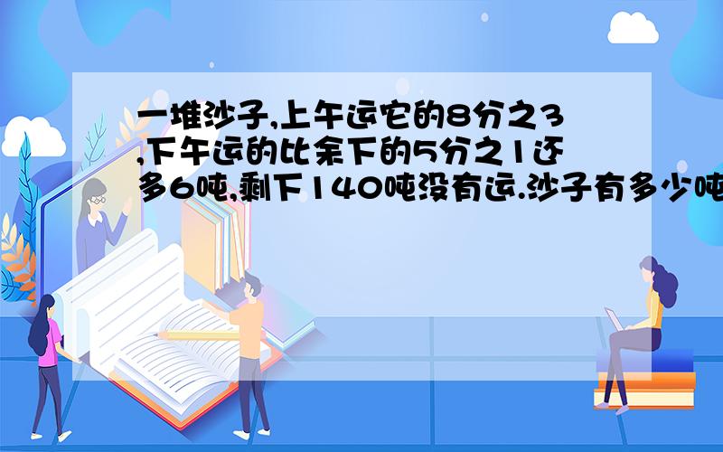 一堆沙子,上午运它的8分之3,下午运的比余下的5分之1还多6吨,剩下140吨没有运.沙子有多少吨?