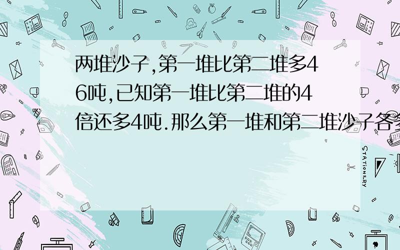 两堆沙子,第一堆比第二堆多46吨,已知第一堆比第二堆的4倍还多4吨.那么第一堆和第二堆沙子各多少吨?