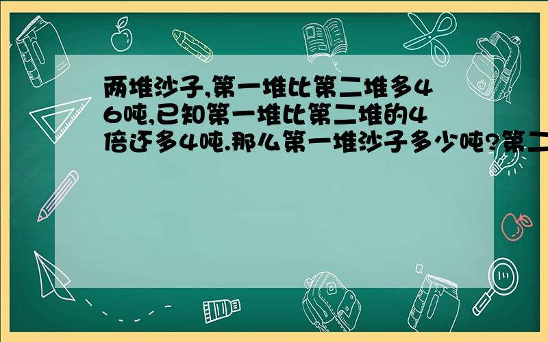 两堆沙子,第一堆比第二堆多46吨,已知第一堆比第二堆的4倍还多4吨.那么第一堆沙子多少吨?第二堆沙子多少吨?