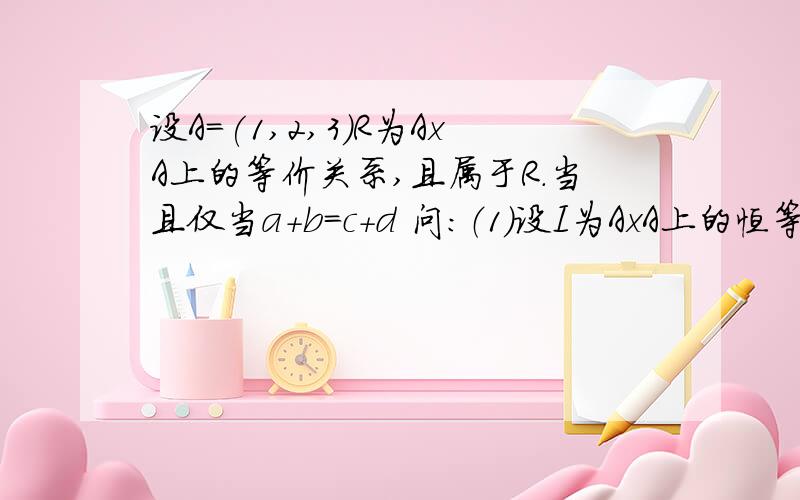 设A=(1,2,3)R为AxA上的等价关系,且属于R.当且仅当a+b=c+d 问：（1）设I为AxA上的恒等关系,求R-I （2）求R对应的AxA的划分元